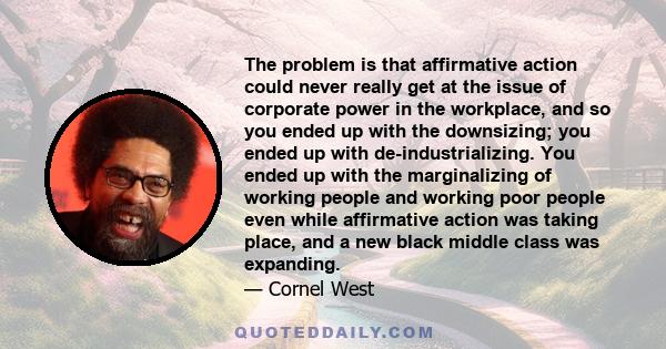 The problem is that affirmative action could never really get at the issue of corporate power in the workplace, and so you ended up with the downsizing; you ended up with de-industrializing. You ended up with the