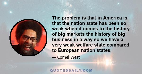 The problem is that in America is that the nation state has been so weak when it comes to the history of big markets the history of big business in a way so we have a very weak welfare state compared to European nation