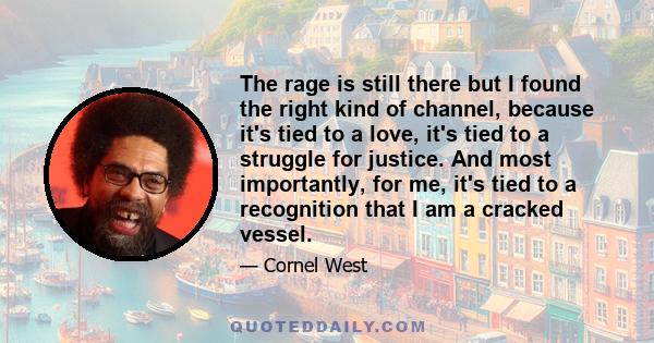 The rage is still there but I found the right kind of channel, because it's tied to a love, it's tied to a struggle for justice. And most importantly, for me, it's tied to a recognition that I am a cracked vessel.