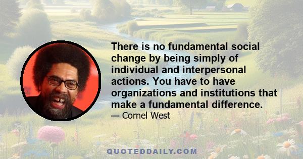 There is no fundamental social change by being simply of individual and interpersonal actions. You have to have organizations and institutions that make a fundamental difference.