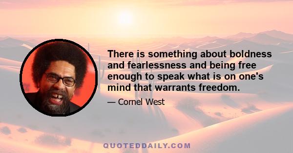 There is something about boldness and fearlessness and being free enough to speak what is on one's mind that warrants freedom.