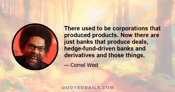 There used to be corporations that produced products. Now there are just banks that produce deals, hedge-fund-driven banks and derivatives and those things.