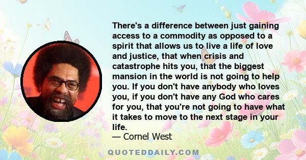 There's a difference between just gaining access to a commodity as opposed to a spirit that allows us to live a life of love and justice, that when crisis and catastrophe hits you, that the biggest mansion in the world