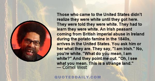 Those who came to the United States didn't realize they were white until they got here. They were told they were white. They had to learn they were white. An Irish peasant coming from British imperial abuse in Ireland