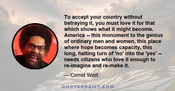 To accept your country without betraying it, you must love it for that which shows what it might become. America -- this monument to the genius of ordinary men and women, this place where hope becomes capacity, this