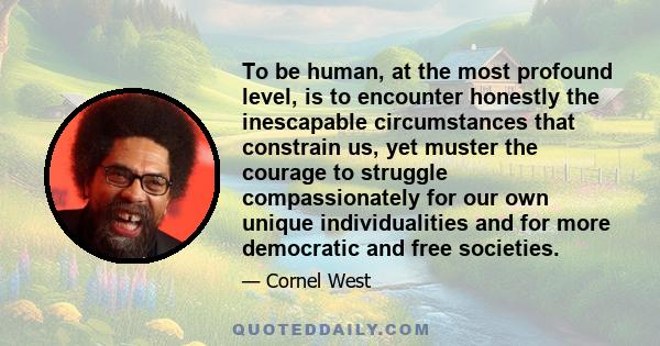 To be human, at the most profound level, is to encounter honestly the inescapable circumstances that constrain us, yet muster the courage to struggle compassionately for our own unique individualities and for more