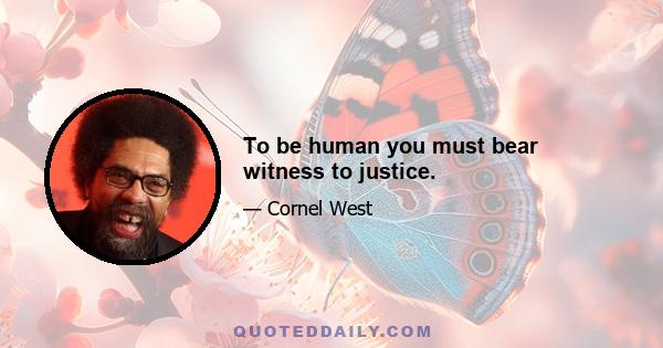 To be human you must bear witness to justice.