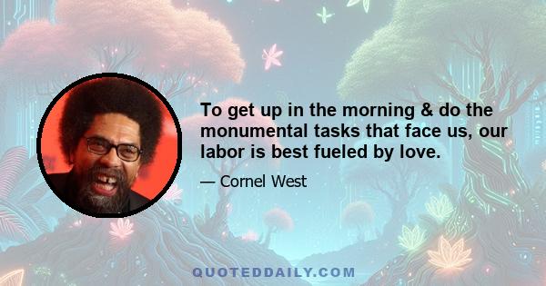 To get up in the morning & do the monumental tasks that face us, our labor is best fueled by love.