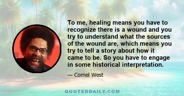 To me, healing means you have to recognize there is a wound and you try to understand what the sources of the wound are, which means you try to tell a story about how it came to be. So you have to engage in some