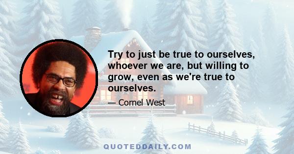 Try to just be true to ourselves, whoever we are, but willing to grow, even as we're true to ourselves.