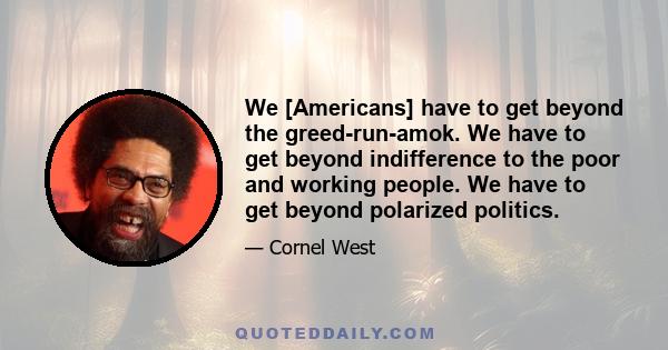 We [Americans] have to get beyond the greed-run-amok. We have to get beyond indifference to the poor and working people. We have to get beyond polarized politics.