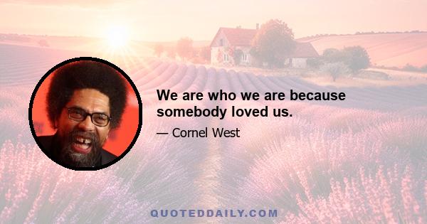 We are who we are because somebody loved us.