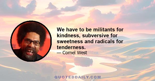 We have to be militants for kindness, subversive for sweetness and radicals for tenderness.