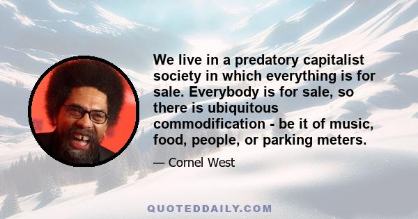 We live in a predatory capitalist society in which everything is for sale. Everybody is for sale, so there is ubiquitous commodification - be it of music, food, people, or parking meters.