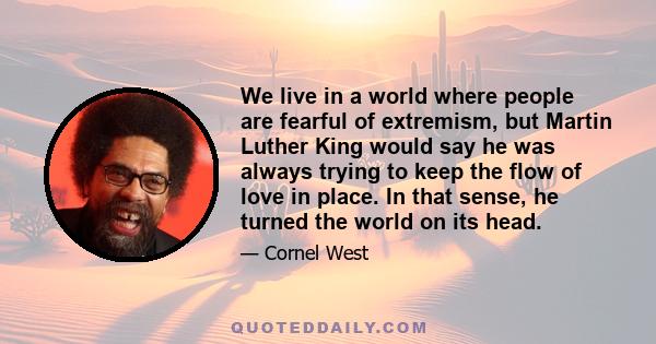 We live in a world where people are fearful of extremism, but Martin Luther King would say he was always trying to keep the flow of love in place. In that sense, he turned the world on its head.