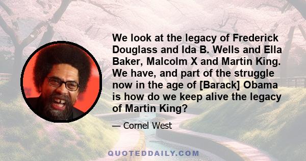 We look at the legacy of Frederick Douglass and Ida B. Wells and Ella Baker, Malcolm X and Martin King. We have, and part of the struggle now in the age of [Barack] Obama is how do we keep alive the legacy of Martin