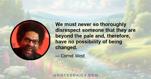 We must never so thoroughly disrespect someone that they are beyond the pale and, therefore, have no possibility of being changed.