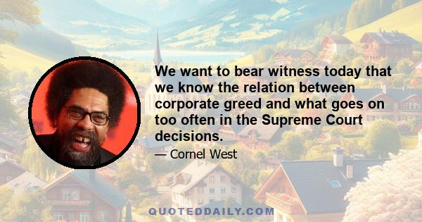 We want to bear witness today that we know the relation between corporate greed and what goes on too often in the Supreme Court decisions.