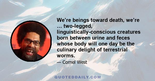 We’re beings toward death, we’re … two-legged, linguistically-conscious creatures born between urine and feces whose body will one day be the culinary delight of terrestrial worms.