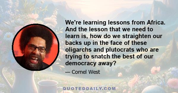 We're learning lessons from Africa. And the lesson that we need to learn is, how do we straighten our backs up in the face of these oligarchs and plutocrats who are trying to snatch the best of our democracy away?