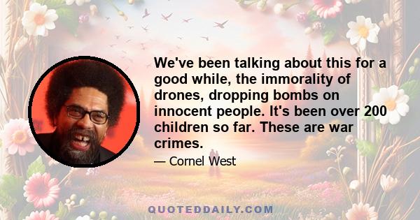 We've been talking about this for a good while, the immorality of drones, dropping bombs on innocent people. It's been over 200 children so far. These are war crimes.