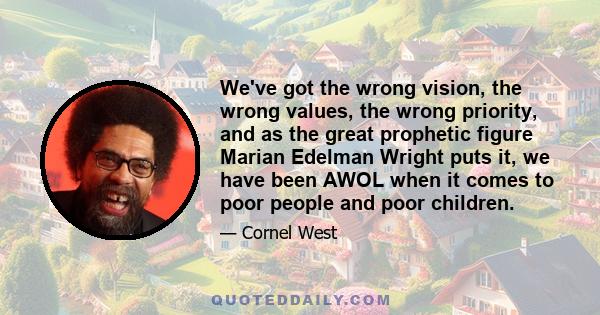 We've got the wrong vision, the wrong values, the wrong priority, and as the great prophetic figure Marian Edelman Wright puts it, we have been AWOL when it comes to poor people and poor children.