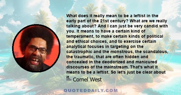 What does it really mean to be a leftist in the early part of the 21st century? What are we really talking about? And I can just be very candid with you. It means to have a certain kind of temperament, to make certain