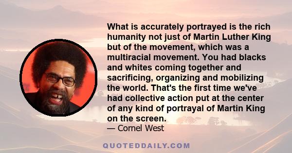 What is accurately portrayed is the rich humanity not just of Martin Luther King but of the movement, which was a multiracial movement. You had blacks and whites coming together and sacrificing, organizing and