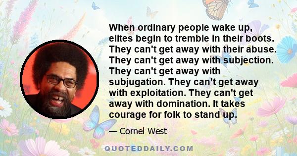 When ordinary people wake up, elites begin to tremble in their boots. They can't get away with their abuse. They can't get away with subjection. They can't get away with subjugation. They can't get away with