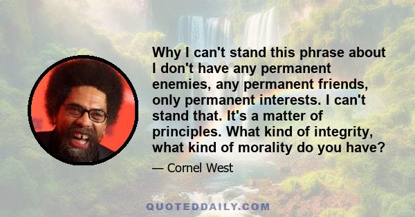 Why I can't stand this phrase about I don't have any permanent enemies, any permanent friends, only permanent interests. I can't stand that. It's a matter of principles. What kind of integrity, what kind of morality do