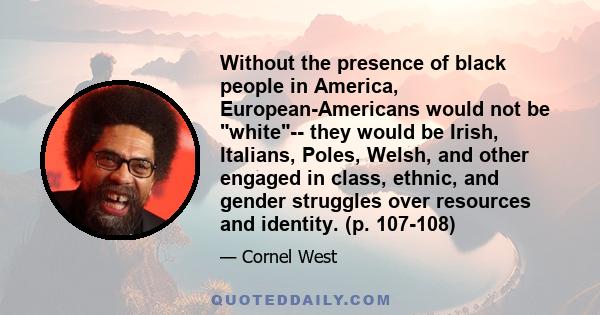 Without the presence of black people in America, European-Americans would not be white-- they would be Irish, Italians, Poles, Welsh, and other engaged in class, ethnic, and gender struggles over resources and identity. 