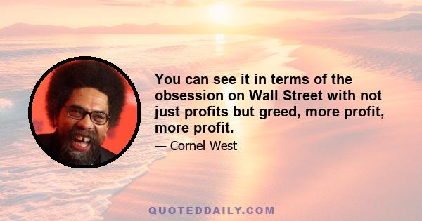 You can see it in terms of the obsession on Wall Street with not just profits but greed, more profit, more profit.