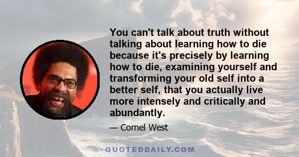 You can't talk about truth without talking about learning how to die because it's precisely by learning how to die, examining yourself and transforming your old self into a better self, that you actually live more