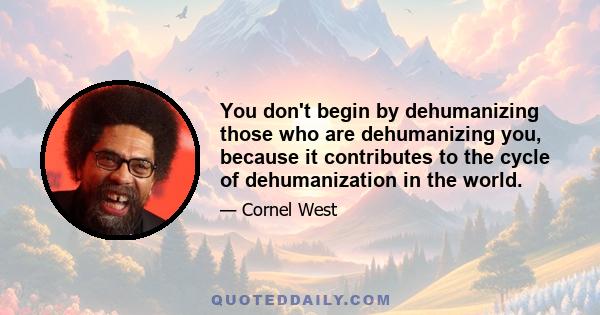 You don't begin by dehumanizing those who are dehumanizing you, because it contributes to the cycle of dehumanization in the world.