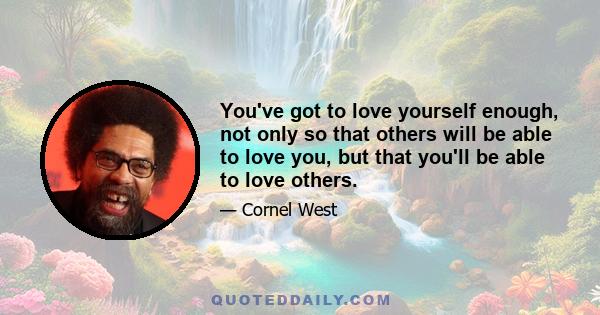 You've got to love yourself enough, not only so that others will be able to love you, but that you'll be able to love others.