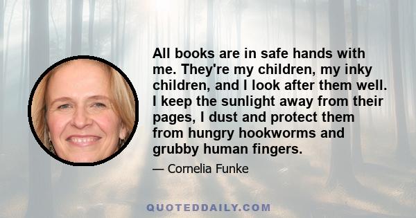 All books are in safe hands with me. They're my children, my inky children, and I look after them well. I keep the sunlight away from their pages, I dust and protect them from hungry hookworms and grubby human fingers.