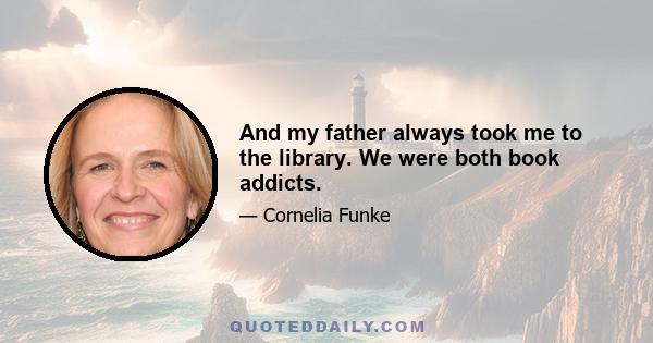 And my father always took me to the library. We were both book addicts.