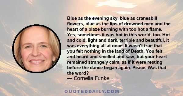 Blue as the evening sky, blue as cranesbill flowers, blue as the lips of drowned men and the heart of a blaze burning with too hot a flame. Yes, sometimes it was hot in this world, too. Hot and cold, light and dark,