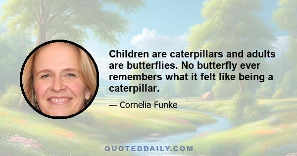 Children are caterpillars and adults are butterflies. No butterfly ever remembers what it felt like being a caterpillar.