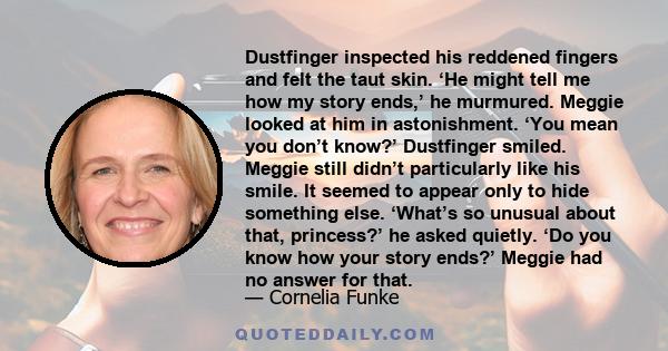 Dustfinger inspected his reddened fingers and felt the taut skin. ‘He might tell me how my story ends,’ he murmured. Meggie looked at him in astonishment. ‘You mean you don’t know?’ Dustfinger smiled. Meggie still