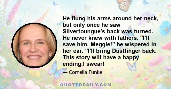 He flung his arms around her neck, but only once he saw Silvertoungue's back was turned. He never knew with fathers. I'll save him, Meggie! he wispered in her ear. I'll bring Dustfinger back. This story will have a