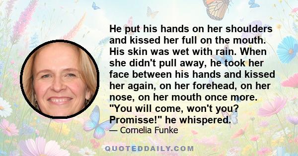 He put his hands on her shoulders and kissed her full on the mouth. His skin was wet with rain. When she didn't pull away, he took her face between his hands and kissed her again, on her forehead, on her nose, on her