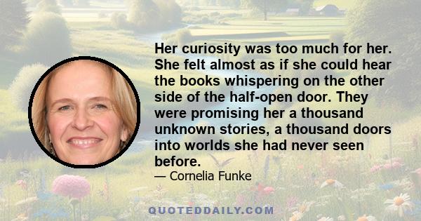 Her curiosity was too much for her. She felt almost as if she could hear the books whispering on the other side of the half-open door. They were promising her a thousand unknown stories, a thousand doors into worlds she 