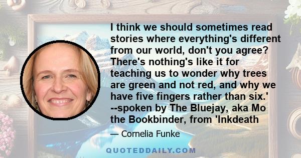 I think we should sometimes read stories where everything's different from our world, don't you agree? There's nothing's like it for teaching us to wonder why trees are green and not red, and why we have five fingers