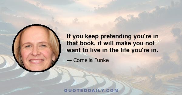 If you keep pretending you're in that book, it will make you not want to live in the life you're in.