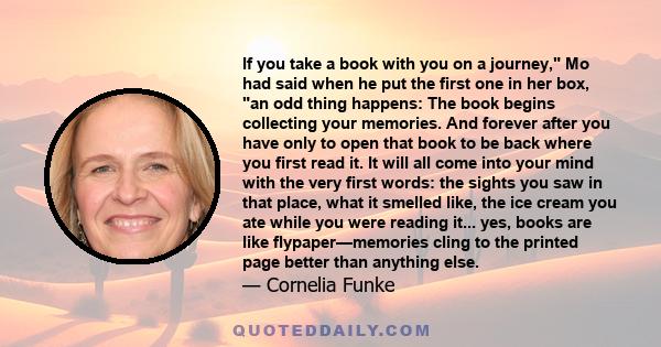 If you take a book with you on a journey, Mo had said when he put the first one in her box, an odd thing happens: The book begins collecting your memories. And forever after you have only to open that book to be back