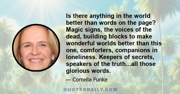 Is there anything in the world better than words on the page? Magic signs, the voices of the dead, building blocks to make wonderful worlds better than this one, comforters, companions in loneliness. Keepers of secrets, 