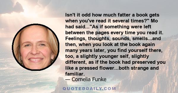 Isn't it odd how much fatter a book gets when you've read it several times? Mo had said...As if something were left between the pages every time you read it. Feelings, thoughts, sounds, smells...and then, when you look