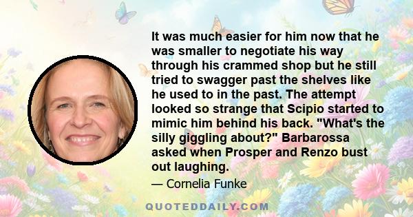 It was much easier for him now that he was smaller to negotiate his way through his crammed shop but he still tried to swagger past the shelves like he used to in the past. The attempt looked so strange that Scipio