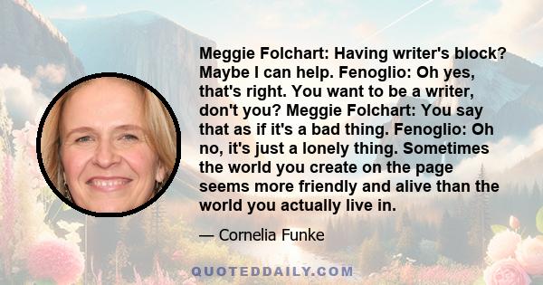 Meggie Folchart: Having writer's block? Maybe I can help. Fenoglio: Oh yes, that's right. You want to be a writer, don't you? Meggie Folchart: You say that as if it's a bad thing. Fenoglio: Oh no, it's just a lonely